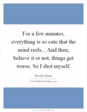 For a few minutes, everything is so cute that the mind reels... And then, believe it or not, things get worse. So I shot myself Picture Quote #1