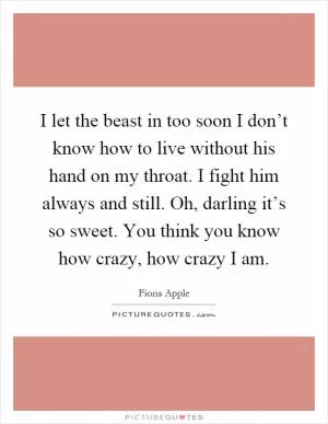 I let the beast in too soon I don’t know how to live without his hand on my throat. I fight him always and still. Oh, darling it’s so sweet. You think you know how crazy, how crazy I am Picture Quote #1