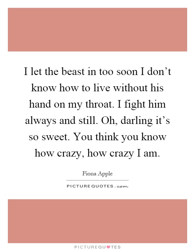 I let the beast in too soon I don't know how to live without his hand on my throat. I fight him always and still. Oh, darling it's so sweet. You think you know how crazy, how crazy I am Picture Quote #1