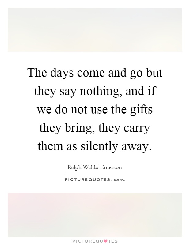 The days come and go but they say nothing, and if we do not use the gifts they bring, they carry them as silently away Picture Quote #1