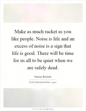 Make as much racket as you like people. Noise is life and an excess of noise is a sign that life is good. There will be time for us all to be quiet when we are safely dead Picture Quote #1