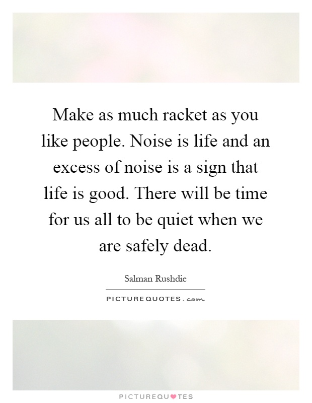 Make as much racket as you like people. Noise is life and an excess of noise is a sign that life is good. There will be time for us all to be quiet when we are safely dead Picture Quote #1