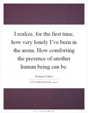 I realize, for the first time, how very lonely I’ve been in the arena. How comforting the presence of another human being can be Picture Quote #1