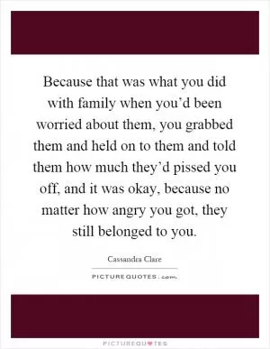 Because that was what you did with family when you’d been worried about them, you grabbed them and held on to them and told them how much they’d pissed you off, and it was okay, because no matter how angry you got, they still belonged to you Picture Quote #1