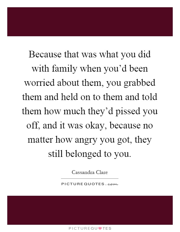 Because that was what you did with family when you'd been worried about them, you grabbed them and held on to them and told them how much they'd pissed you off, and it was okay, because no matter how angry you got, they still belonged to you Picture Quote #1