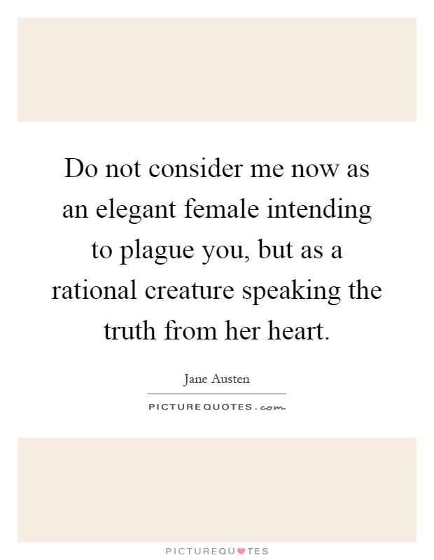 Do not consider me now as an elegant female intending to plague you, but as a rational creature speaking the truth from her heart Picture Quote #1
