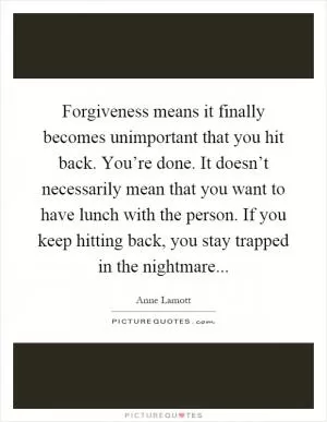 Forgiveness means it finally becomes unimportant that you hit back. You’re done. It doesn’t necessarily mean that you want to have lunch with the person. If you keep hitting back, you stay trapped in the nightmare Picture Quote #1