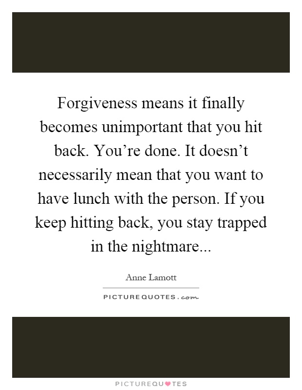 Forgiveness means it finally becomes unimportant that you hit back. You're done. It doesn't necessarily mean that you want to have lunch with the person. If you keep hitting back, you stay trapped in the nightmare Picture Quote #1