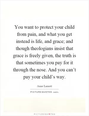 You want to protect your child from pain, and what you get instead is life, and grace; and though theologians insist that grace is freely given, the truth is that sometimes you pay for it through the nose. And you can’t pay your child’s way Picture Quote #1