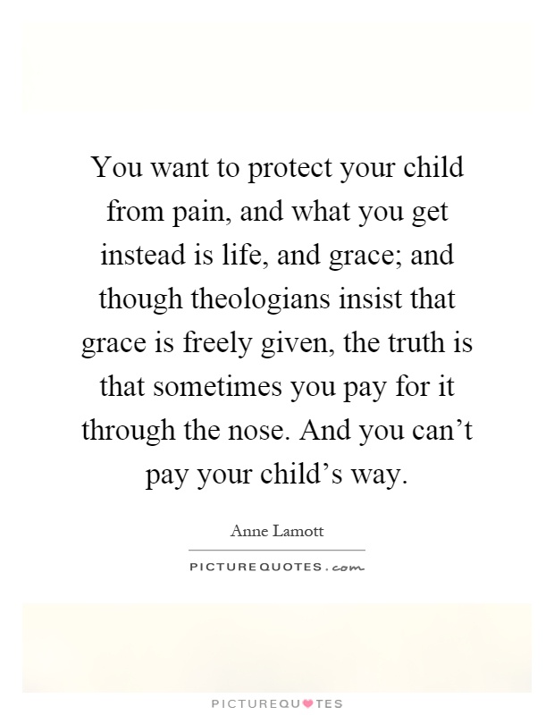 You want to protect your child from pain, and what you get instead is life, and grace; and though theologians insist that grace is freely given, the truth is that sometimes you pay for it through the nose. And you can't pay your child's way Picture Quote #1
