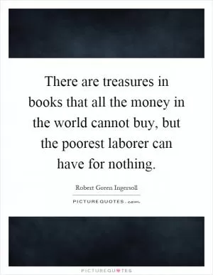 There are treasures in books that all the money in the world cannot buy, but the poorest laborer can have for nothing Picture Quote #1