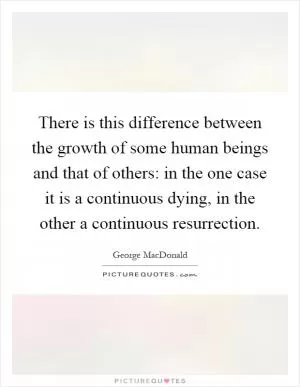 There is this difference between the growth of some human beings and that of others: in the one case it is a continuous dying, in the other a continuous resurrection Picture Quote #1