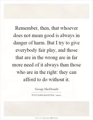 Remember, then, that whoever does not mean good is always in danger of harm. But I try to give everybody fair play, and those that are in the wrong are in far more need of it always than those who are in the right: they can afford to do without it Picture Quote #1
