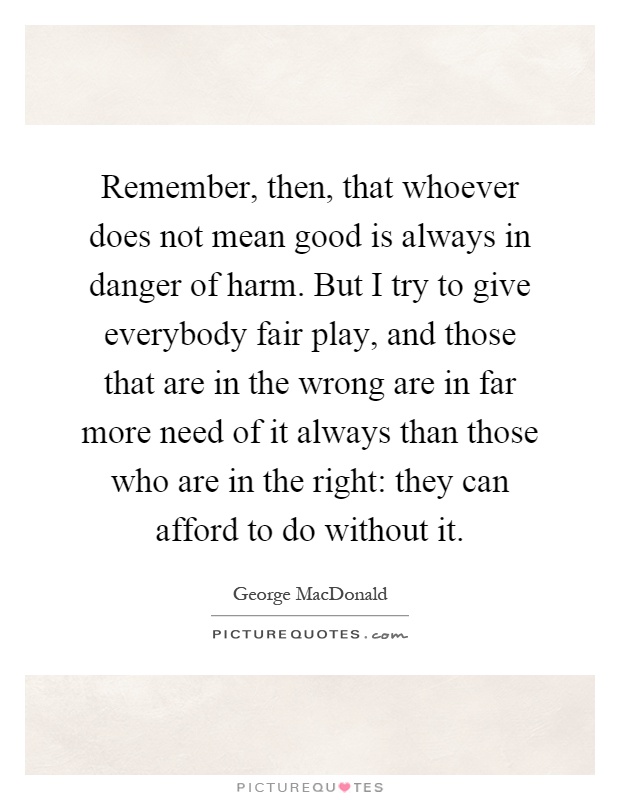 Remember, then, that whoever does not mean good is always in danger of harm. But I try to give everybody fair play, and those that are in the wrong are in far more need of it always than those who are in the right: they can afford to do without it Picture Quote #1