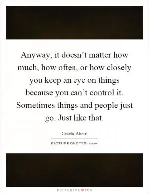 Anyway, it doesn’t matter how much, how often, or how closely you keep an eye on things because you can’t control it. Sometimes things and people just go. Just like that Picture Quote #1