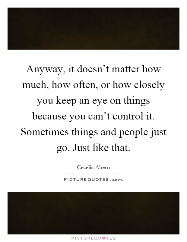 Anyway, it doesn't matter how much, how often, or how closely you keep an eye on things because you can't control it. Sometimes things and people just go. Just like that Picture Quote #1