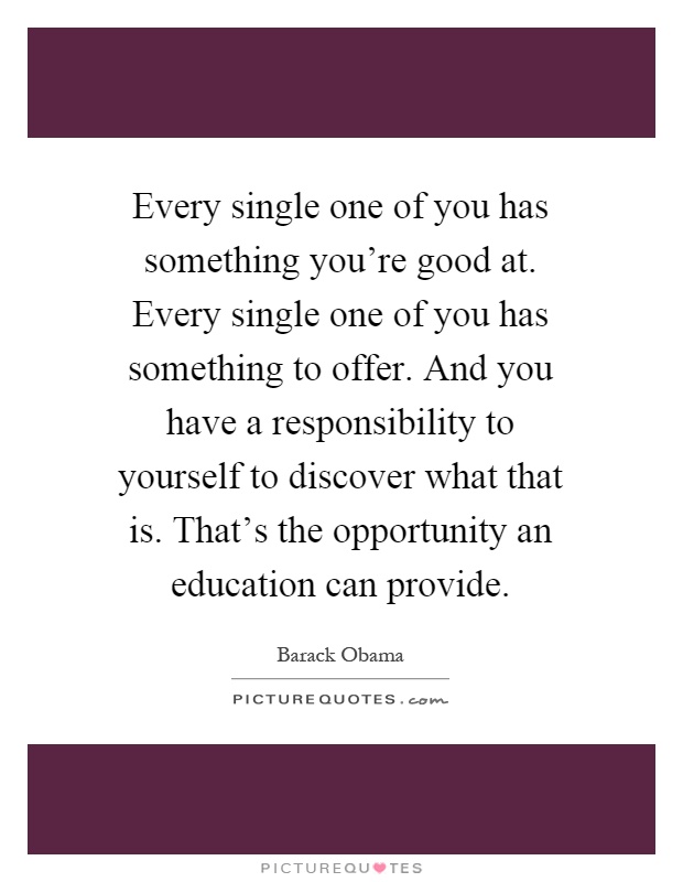 Every single one of you has something you're good at. Every single one of you has something to offer. And you have a responsibility to yourself to discover what that is. That's the opportunity an education can provide Picture Quote #1
