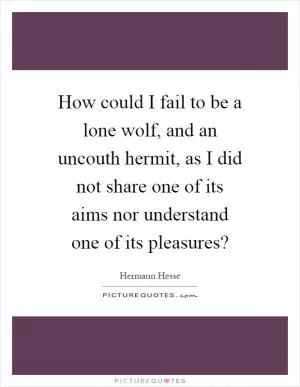 How could I fail to be a lone wolf, and an uncouth hermit, as I did not share one of its aims nor understand one of its pleasures? Picture Quote #1
