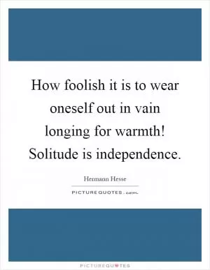 How foolish it is to wear oneself out in vain longing for warmth! Solitude is independence Picture Quote #1