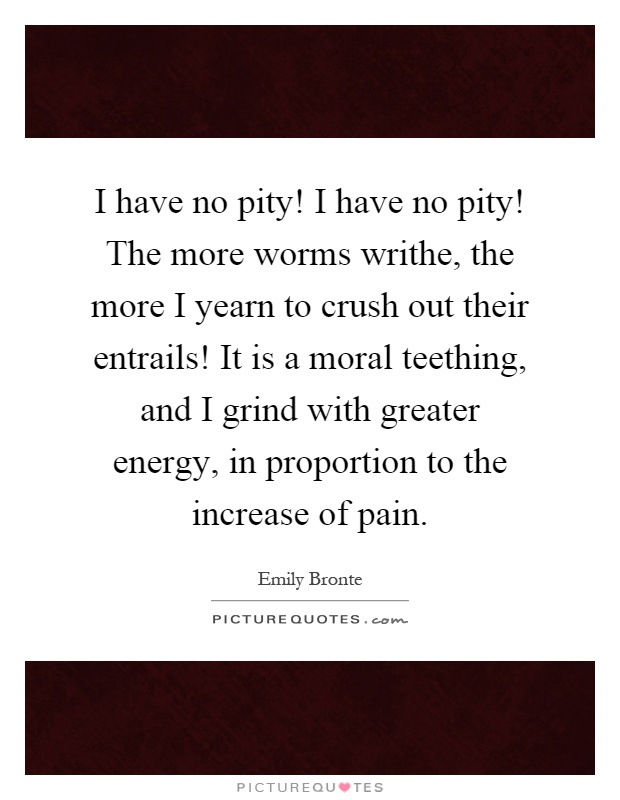 I have no pity! I have no pity! The more worms writhe, the more I yearn to crush out their entrails! It is a moral teething, and I grind with greater energy, in proportion to the increase of pain Picture Quote #1