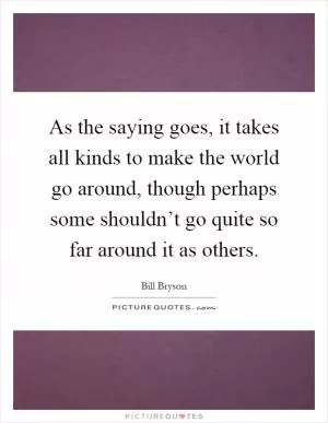 As the saying goes, it takes all kinds to make the world go around, though perhaps some shouldn’t go quite so far around it as others Picture Quote #1