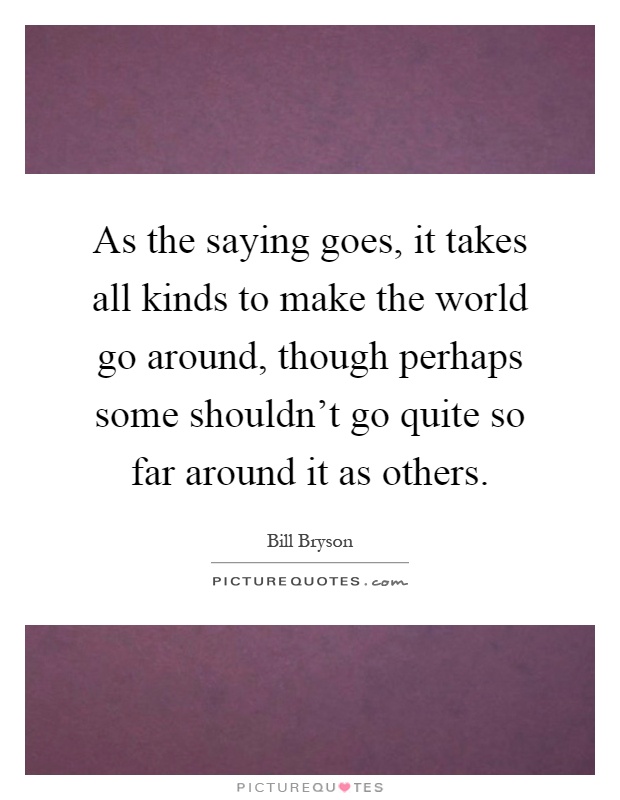 As the saying goes, it takes all kinds to make the world go around, though perhaps some shouldn't go quite so far around it as others Picture Quote #1