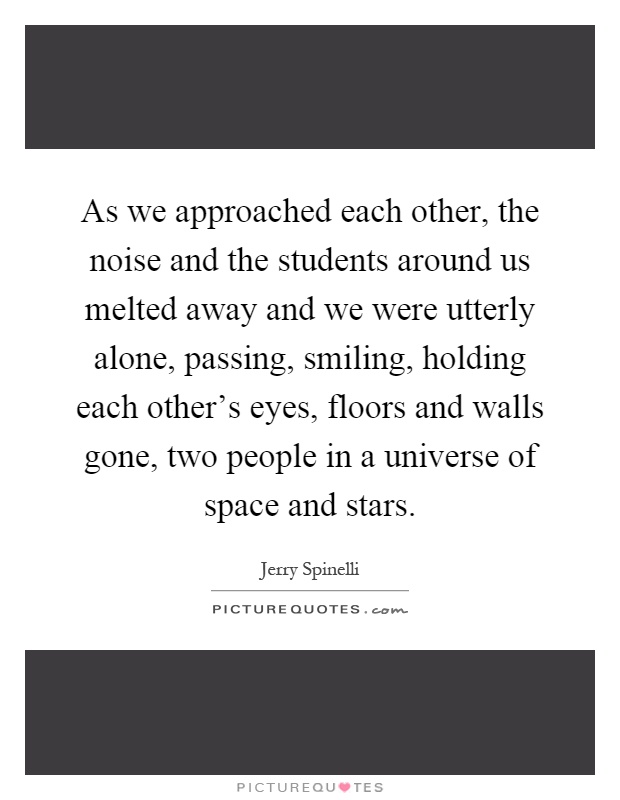 As we approached each other, the noise and the students around us melted away and we were utterly alone, passing, smiling, holding each other's eyes, floors and walls gone, two people in a universe of space and stars Picture Quote #1