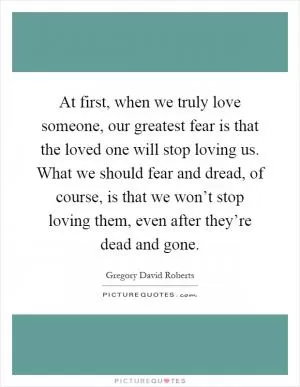 At first, when we truly love someone, our greatest fear is that the loved one will stop loving us. What we should fear and dread, of course, is that we won’t stop loving them, even after they’re dead and gone Picture Quote #1