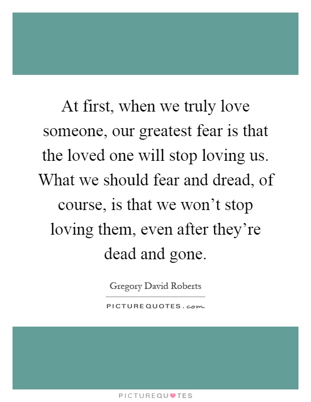 At first, when we truly love someone, our greatest fear is that the loved one will stop loving us. What we should fear and dread, of course, is that we won't stop loving them, even after they're dead and gone Picture Quote #1
