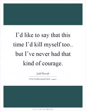 I’d like to say that this time I’d kill myself too.. but I’ve never had that kind of courage Picture Quote #1