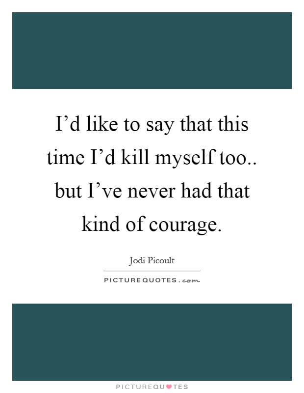 I'd like to say that this time I'd kill myself too.. but I've never had that kind of courage Picture Quote #1