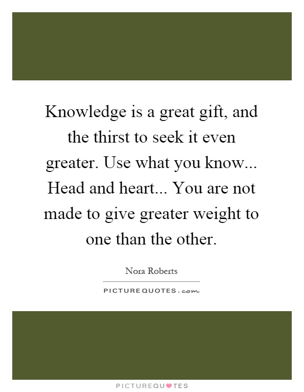 Knowledge is a great gift, and the thirst to seek it even greater. Use what you know... Head and heart... You are not made to give greater weight to one than the other Picture Quote #1