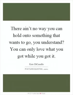 There ain’t no way you can hold onto something that wants to go, you understand? You can only love what you got while you got it Picture Quote #1