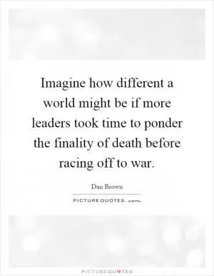 Imagine how different a world might be if more leaders took time to ponder the finality of death before racing off to war Picture Quote #1