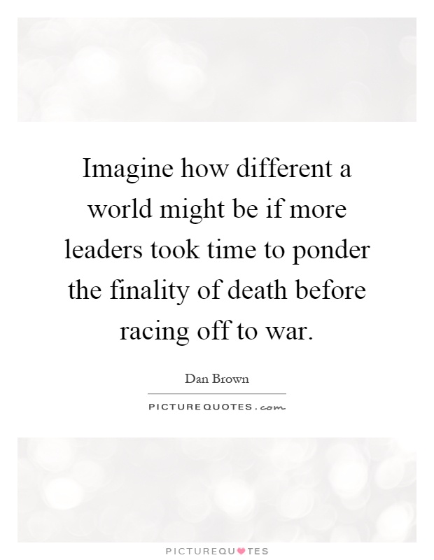 Imagine how different a world might be if more leaders took time to ponder the finality of death before racing off to war Picture Quote #1