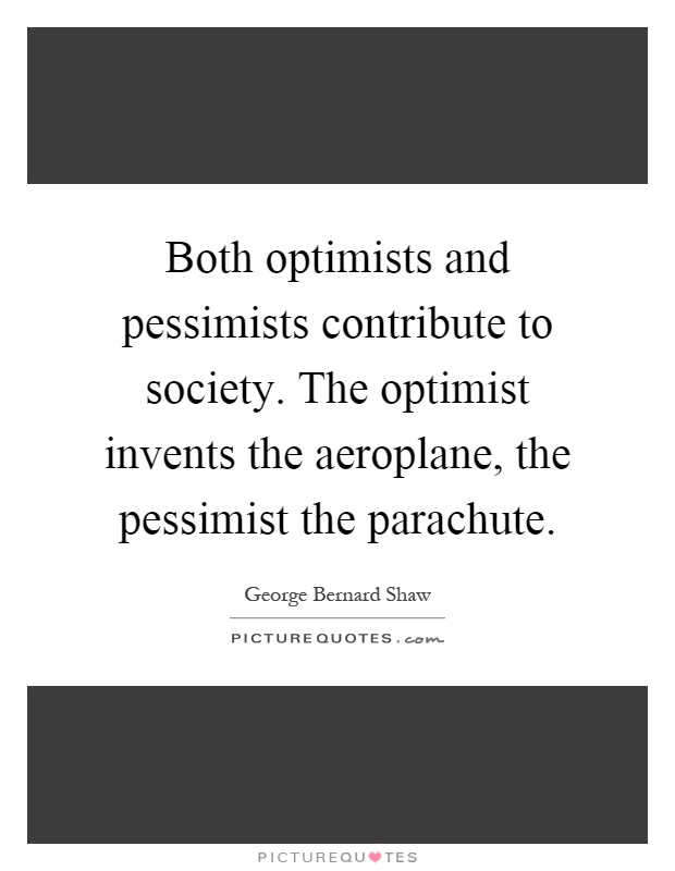 Both optimists and pessimists contribute to society. The optimist invents the aeroplane, the pessimist the parachute Picture Quote #1
