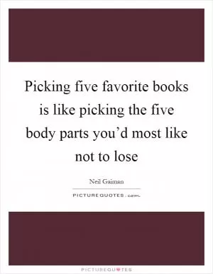 Picking five favorite books is like picking the five body parts you’d most like not to lose Picture Quote #1