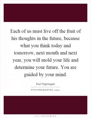 Each of us must live off the fruit of his thoughts in the future, because what you think today and tomorrow, next month and next year, you will mold your life and determine your future. You are guided by your mind Picture Quote #1