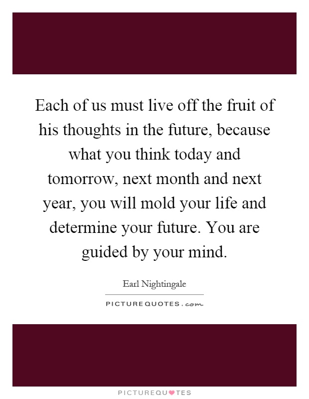 Each of us must live off the fruit of his thoughts in the future, because what you think today and tomorrow, next month and next year, you will mold your life and determine your future. You are guided by your mind Picture Quote #1