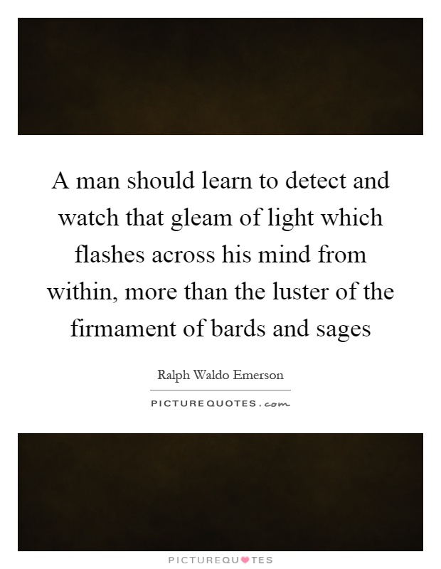 A man should learn to detect and watch that gleam of light which flashes across his mind from within, more than the luster of the firmament of bards and sages Picture Quote #1