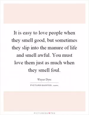 It is easy to love people when they smell good, but sometimes they slip into the manure of life and smell awful. You must love them just as much when they smell foul Picture Quote #1