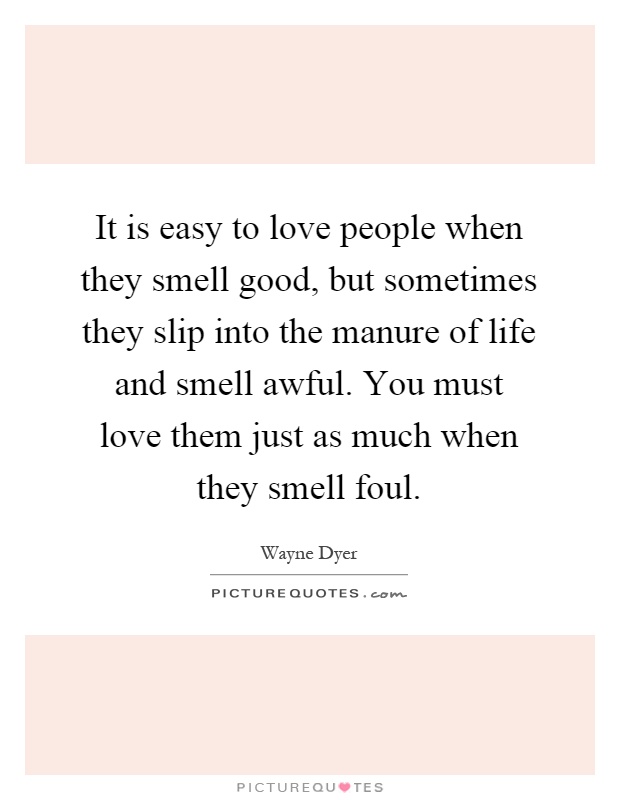 It is easy to love people when they smell good, but sometimes they slip into the manure of life and smell awful. You must love them just as much when they smell foul Picture Quote #1