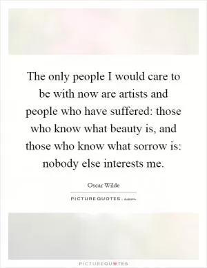 The only people I would care to be with now are artists and people who have suffered: those who know what beauty is, and those who know what sorrow is: nobody else interests me Picture Quote #1