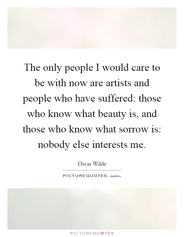 The only people I would care to be with now are artists and people who have suffered: those who know what beauty is, and those who know what sorrow is: nobody else interests me Picture Quote #1