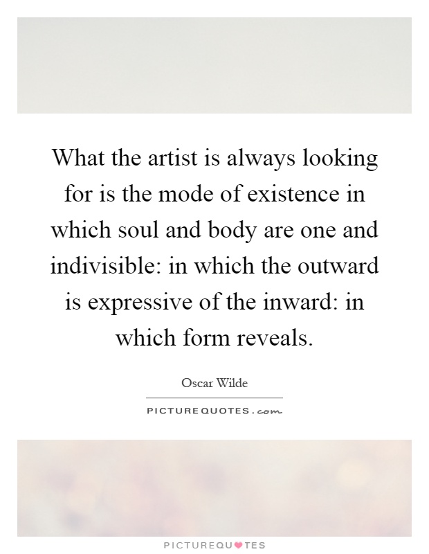What the artist is always looking for is the mode of existence in which soul and body are one and indivisible: in which the outward is expressive of the inward: in which form reveals Picture Quote #1