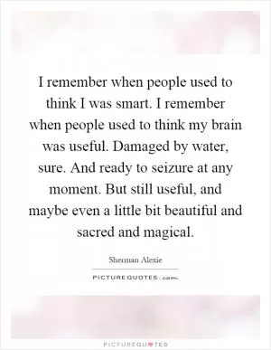 I remember when people used to think I was smart. I remember when people used to think my brain was useful. Damaged by water, sure. And ready to seizure at any moment. But still useful, and maybe even a little bit beautiful and sacred and magical Picture Quote #1