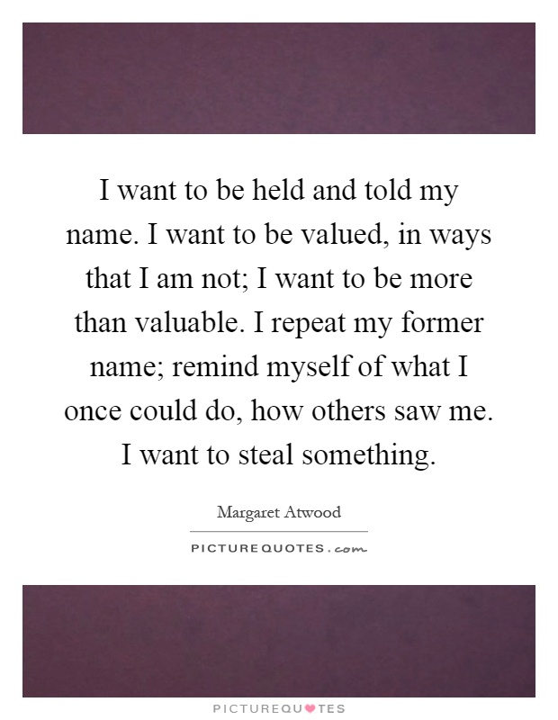 I want to be held and told my name. I want to be valued, in ways that I am not; I want to be more than valuable. I repeat my former name; remind myself of what I once could do, how others saw me. I want to steal something Picture Quote #1