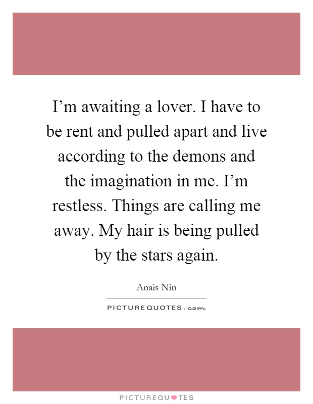 I'm awaiting a lover. I have to be rent and pulled apart and live according to the demons and the imagination in me. I'm restless. Things are calling me away. My hair is being pulled by the stars again Picture Quote #1