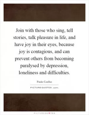 Join with those who sing, tell stories, talk pleasure in life, and have joy in their eyes, because joy is contagious, and can prevent others from becoming paralysed by depression, loneliness and difficulties Picture Quote #1