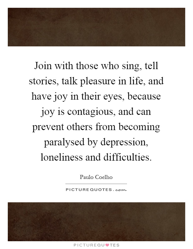 Join with those who sing, tell stories, talk pleasure in life, and have joy in their eyes, because joy is contagious, and can prevent others from becoming paralysed by depression, loneliness and difficulties Picture Quote #1